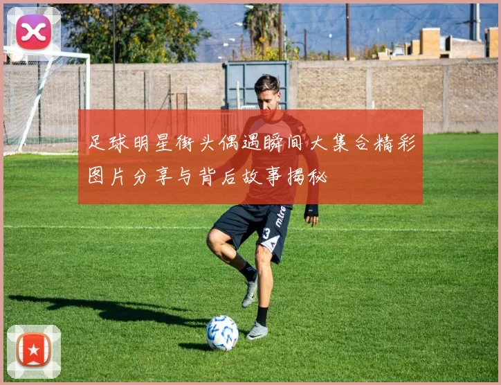 足球明星街头偶遇瞬间大集合精彩图片分享与背后故事揭秘