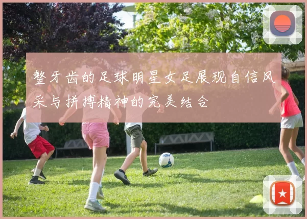 整牙齿的足球明星女足展现自信风采与拼搏精神的完美结合