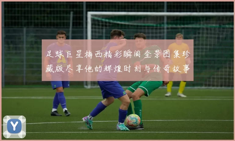 足球巨星梅西精彩瞬间全景图集珍藏版尽享他的辉煌时刻与传奇故事