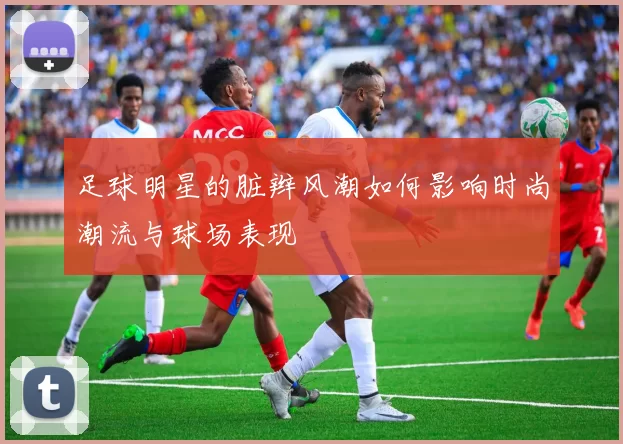 足球明星的脏辫风潮如何影响时尚潮流与球场表现