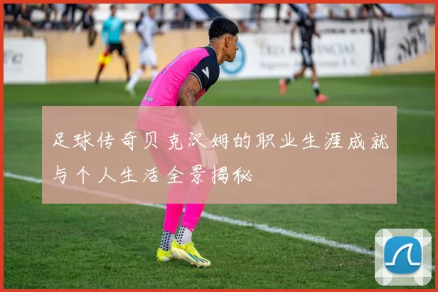 足球传奇贝克汉姆的职业生涯成就与个人生活全景揭秘