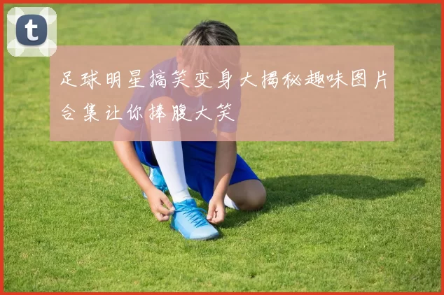 足球明星搞笑变身大揭秘趣味图片合集让你捧腹大笑